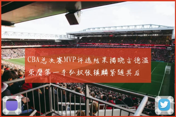 CBA总决赛MVP评选结果揭晓古德温荣膺第一李弘权张镇麟紧随其后