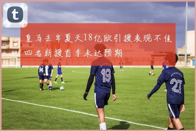 皇马去年夏天18亿欧引援表现不佳四名新援首季未达预期