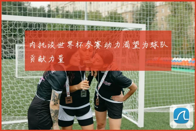 内托谈世界杯参赛动力渴望为球队贡献力量