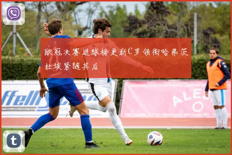 欧冠决赛进球榜更新C罗领衔哈弗茨杜埃紧随其后