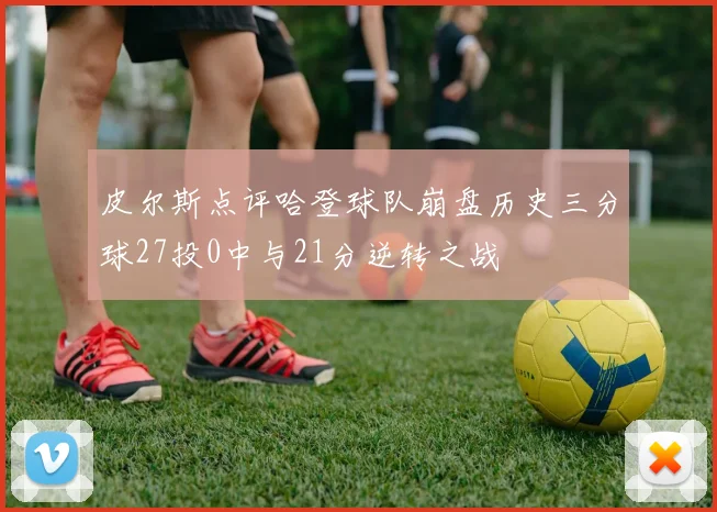 皮尔斯点评哈登球队崩盘历史三分球27投0中与21分逆转之战