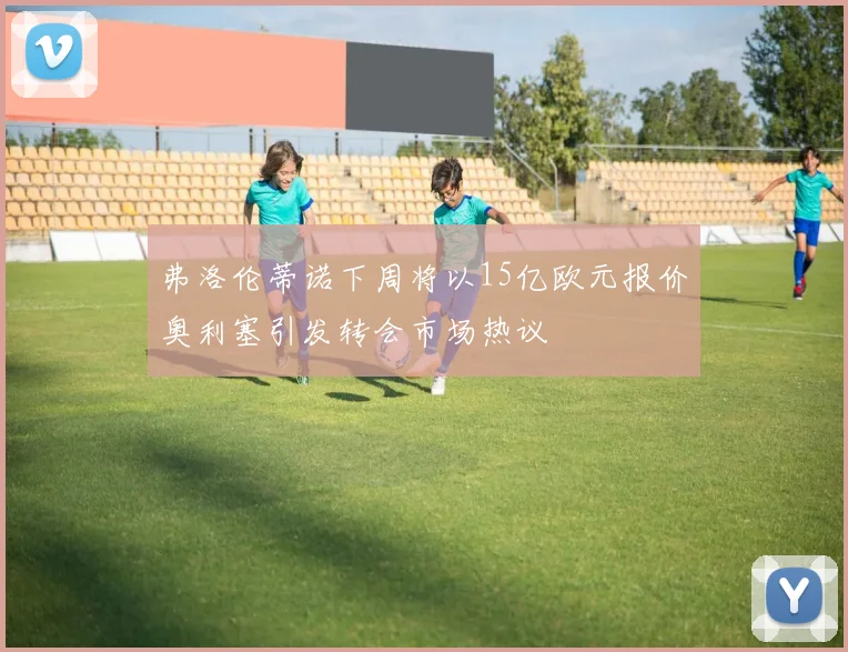 弗洛伦蒂诺下周将以15亿欧元报价奥利塞引发转会市场热议