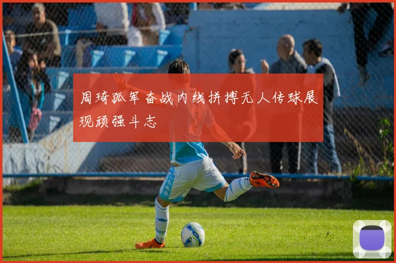 周琦孤军奋战内线拼搏无人传球展现顽强斗志