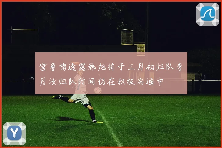 宫鲁鸣透露韩旭将于三月初归队李月汝归队时间仍在积极沟通中