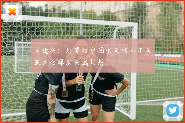 马德兴：外界对中国女足信心不足亚运会爆发或成幻想