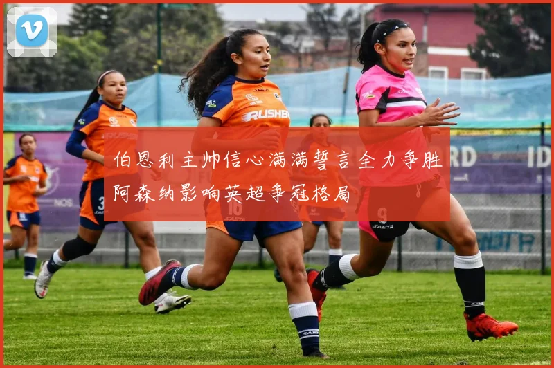伯恩利主帅信心满满誓言全力争胜阿森纳影响英超争冠格局