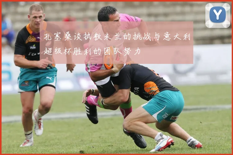 孔塞桑谈执教米兰的挑战与意大利超级杯胜利的团队努力