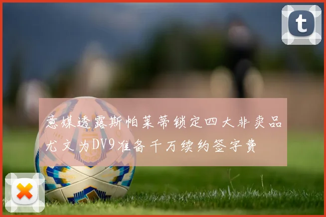意媒透露斯帕莱蒂锁定四大非卖品尤文为DV9准备千万续约签字费