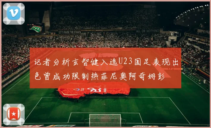 记者分析玄智健入选U23国足表现出色曾成功限制热菲尼奥阿奇姆彭