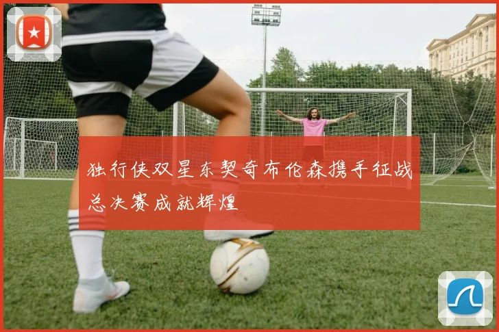 独行侠双星东契奇布伦森携手征战总决赛成就辉煌