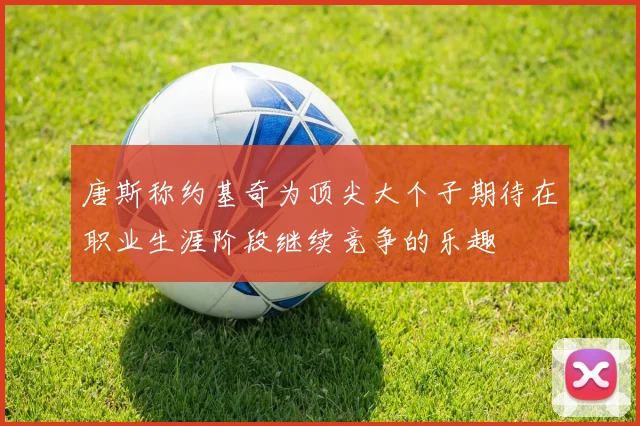 唐斯称约基奇为顶尖大个子期待在职业生涯阶段继续竞争的乐趣