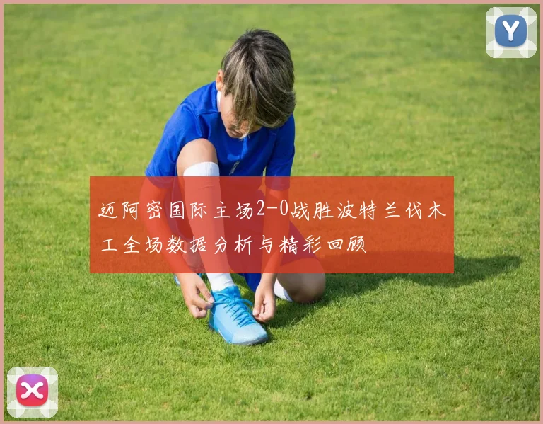 迈阿密国际主场2-0战胜波特兰伐木工全场数据分析与精彩回顾