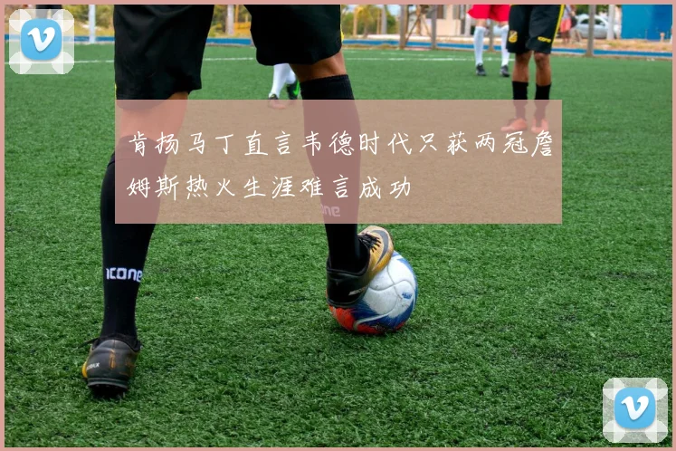 肯扬马丁直言韦德时代只获两冠詹姆斯热火生涯难言成功