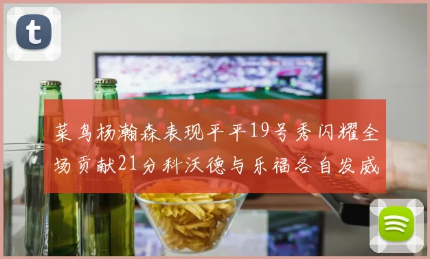 菜鸟杨瀚森表现平平19号秀闪耀全场贡献21分科沃德与乐福各自发威