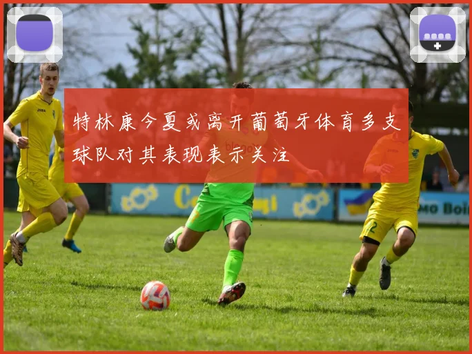 特林康今夏或离开葡萄牙体育多支球队对其表现表示关注