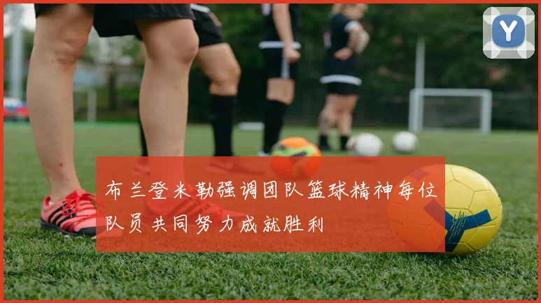 布兰登米勒强调团队篮球精神每位队员共同努力成就胜利