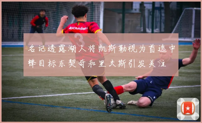 名记透露湖人将凯斯勒视为首选中锋目标东契奇和里夫斯引发关注