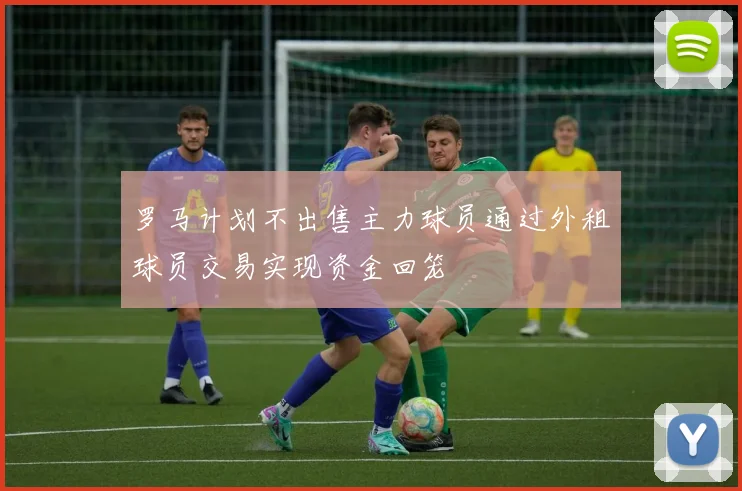 罗马计划不出售主力球员通过外租球员交易实现资金回笼