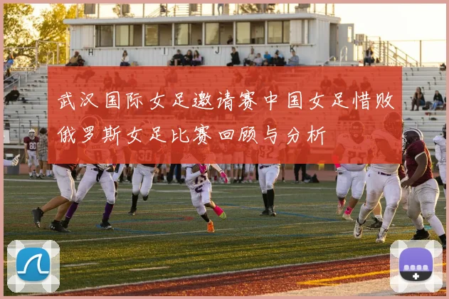 武汉国际女足邀请赛中国女足惜败俄罗斯女足比赛回顾与分析