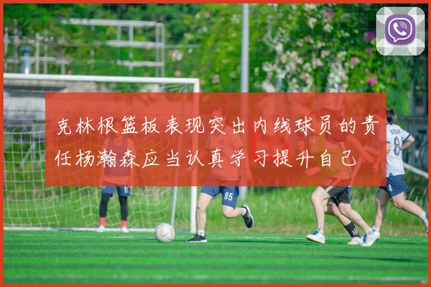 克林根篮板表现突出内线球员的责任杨瀚森应当认真学习提升自己