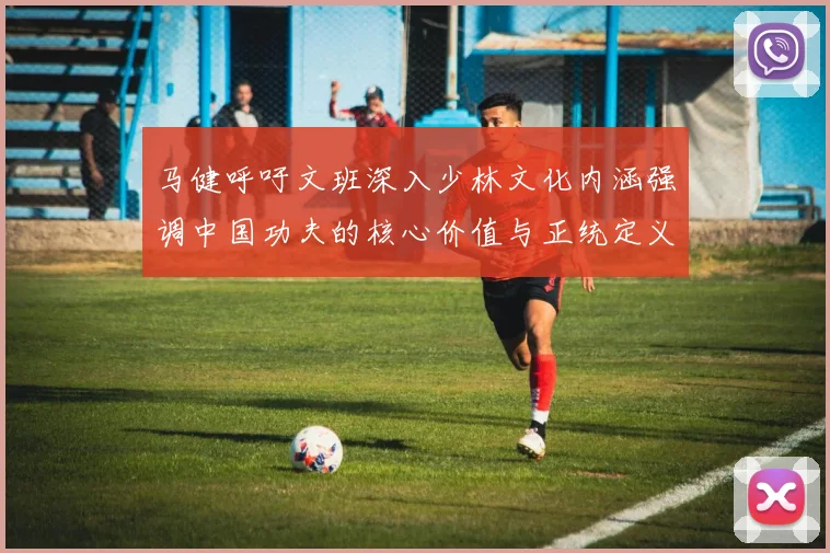 马健呼吁文班深入少林文化内涵强调中国功夫的核心价值与正统定义