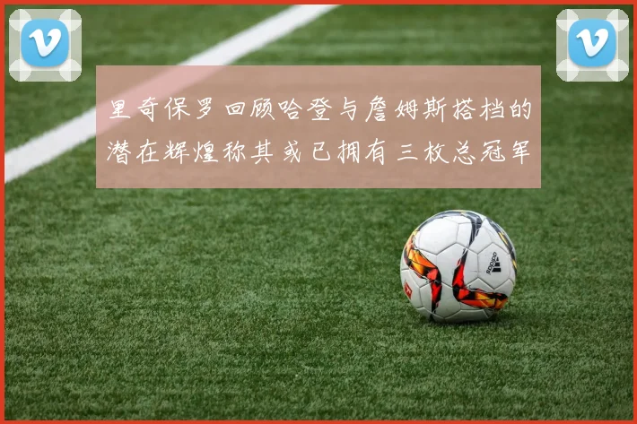 里奇保罗回顾哈登与詹姆斯搭档的潜在辉煌称其或已拥有三枚总冠军戒指
