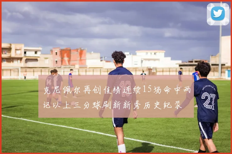 克尼佩尔再创佳绩连续15场命中两记以上三分球刷新新秀历史纪录