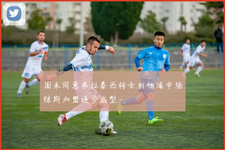 国米同意弗拉泰西转会利物浦中场琼斯加盟逐步成型