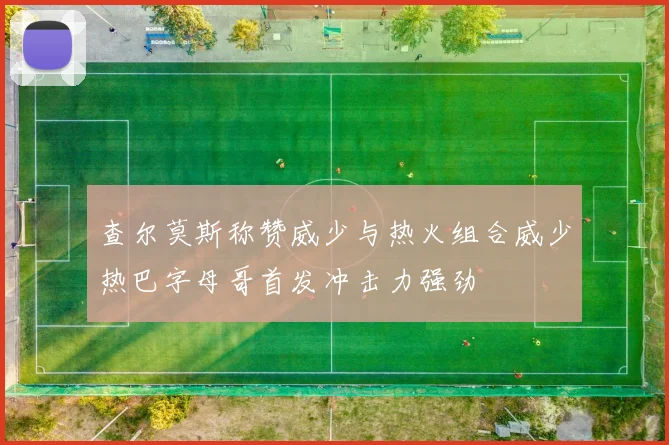 查尔莫斯称赞威少与热火组合威少热巴字母哥首发冲击力强劲