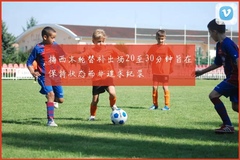 梅西末轮替补出场20至30分钟旨在保持状态而非追求纪录